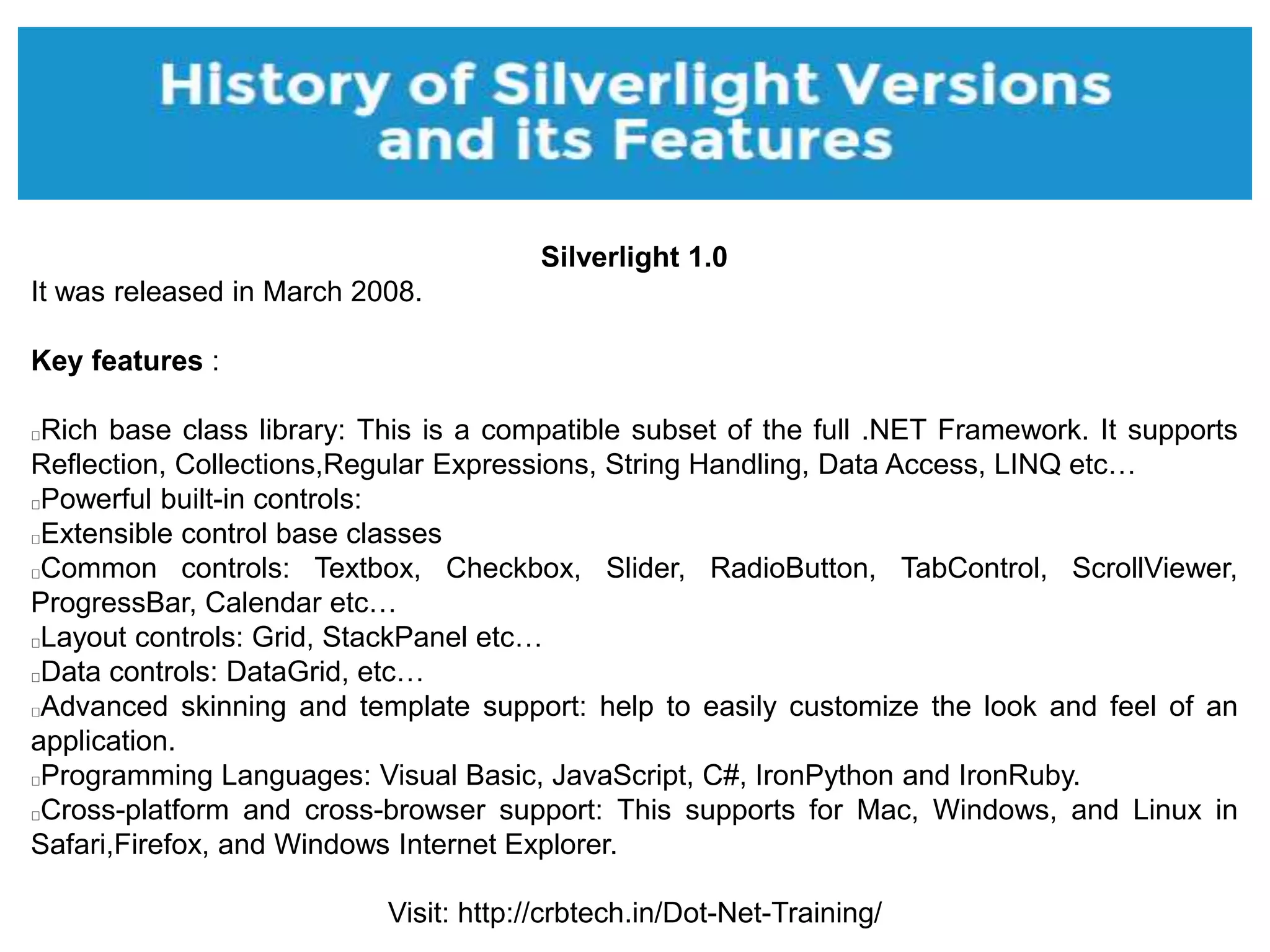 Visit: http://crbtech.in/Dot-Net-Training/
Silverlight 1.0
It was released in March 2008.
Key features :
Rich base class library: This is a compatible subset of the full .NET Framework. It supports
Reflection, Collections,Regular Expressions, String Handling, Data Access, LINQ etc…
Powerful built-in controls:
Extensible control base classes
Common controls: Textbox, Checkbox, Slider, RadioButton, TabControl, ScrollViewer,
ProgressBar, Calendar etc…
Layout controls: Grid, StackPanel etc…
Data controls: DataGrid, etc…
Advanced skinning and template support: help to easily customize the look and feel of an
application.
Programming Languages: Visual Basic, JavaScript, C#, IronPython and IronRuby.
Cross-platform and cross-browser support: This supports for Mac, Windows, and Linux in
Safari,Firefox, and Windows Internet Explorer.
 