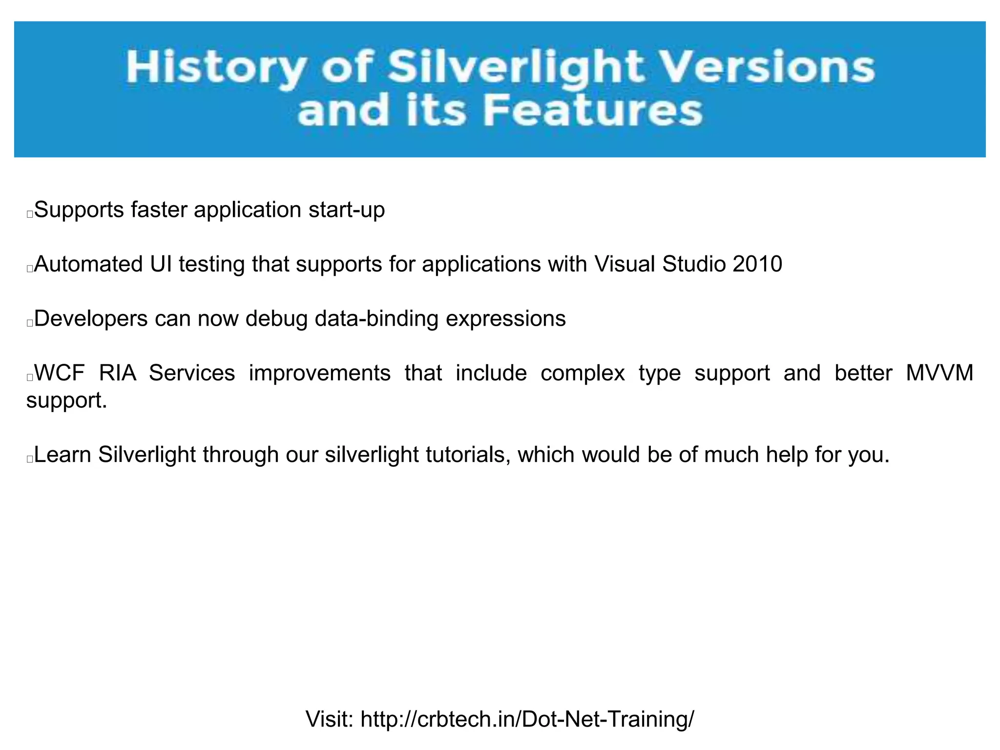 Visit: http://crbtech.in/Dot-Net-Training/
Supports faster application start-up
Automated UI testing that supports for applications with Visual Studio 2010
Developers can now debug data-binding expressions
WCF RIA Services improvements that include complex type support and better MVVM
support.
Learn Silverlight through our silverlight tutorials, which would be of much help for you.
 