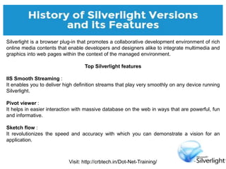 Visit: http://crbtech.in/Dot-Net-Training/
Silverlight is a browser plug-in that promotes a collaborative development environment of rich
online media contents that enable developers and designers alike to integrate multimedia and
graphics into web pages within the context of the managed environment.
Top Silverlight features
IIS Smooth Streaming :
It enables you to deliver high definition streams that play very smoothly on any device running
Silverlight.
Pivot viewer :
It helps in easier interaction with massive database on the web in ways that are powerful, fun
and informative.
Sketch flow :
It revolutionizes the speed and accuracy with which you can demonstrate a vision for an
application.
 