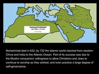 Muhammad died in 632; by 732 the Islamic world reached from western
China and India to the Atlantic Ocean. Part of its success was due to
the Muslim conquerors’ willingness to allow Christians and Jews to
continue to worship as they wished, and even practice a large degree of
self-governance.
 