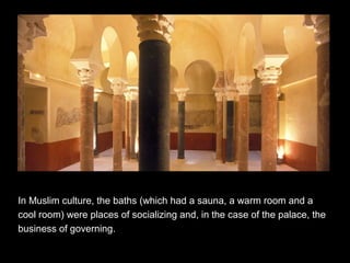 In Muslim culture, the baths (which had a sauna, a warm room and a
cool room) were places of socializing and, in the case of the palace, the
business of governing.
 