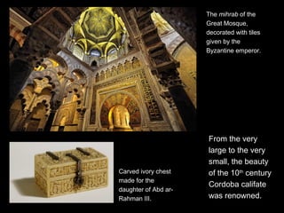From the very
large to the very
small, the beauty
of the 10th
century
Cordoba califate
was renowned.
Carved ivory chest
made for the
daughter of Abd ar-
Rahman III.
The mihrab of the
Great Mosque,
decorated with tiles
given by the
Byzantine emperor.
 