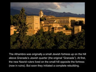 The Alhambra was originally a small Jewish fortress up on the hill
above Granada’s Jewish quarter (the original “Granada”). At first,
the new Nasrid rulers lived on the small hill opposite the fortress
(now in ruins). But soon they initiated a complete rebuilding.
 