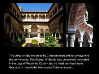 The defeat of Islamic areas by Christian rulers did not always end
the convivencia. The Alcazar of Sevilla was completely renovated
in the days of Pedro the Cruel – and he hired architects from
Granada to make it the Alhambra’s Christian cousin.
 