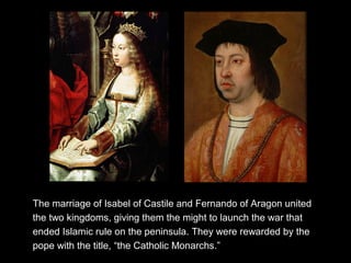 The marriage of Isabel of Castile and Fernando of Aragon united
the two kingdoms, giving them the might to launch the war that
ended Islamic rule on the peninsula. They were rewarded by the
pope with the title, “the Catholic Monarchs.”
 
