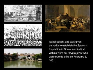 Isabel sought and was given
authority to establish the Spanish
Inquisition in Spain, and its first
victims were six “crypto-jews” who
were burned alive on February 6,
1481.
 