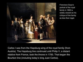 Carlos I was from the Hapsburg wing of the royal family (from
Austria). The Hapsburg line continued until Philip V, a distant
relative from France, took the throne in 1700. That began the
Bourbon line (including today’s king Juan Carlos).
Francisco Goya’s
portrait of the royal
family in 1800 is
widely viewed as his
critique of the family
as less than regal.
 