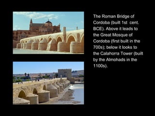 The Roman Bridge of
Cordoba (built 1st cent.
BCE). Above it leads to
the Great Mosque of
Cordoba (first built in the
700s); below it looks to
the Calahorra Tower (built
by the Almohads in the
1100s).
 