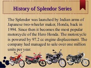 History of Splendor SeriesHistory of Splendor Series
The Splendor was launched by Indian arms of
Japanese two-wheeler maker, Honda, back in
1994. Since then it becomes the most popular
motorcycle of the Hero Honda. The motorcycle
is powered by 97.2 cc engine displacement. The
company had managed to sale over one million
units per year.
The Splendor was launched by Indian arms of
Japanese two-wheeler maker, Honda, back in
1994. Since then it becomes the most popular
motorcycle of the Hero Honda. The motorcycle
is powered by 97.2 cc engine displacement. The
company had managed to sale over one million
units per year.
 