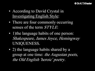 • According to David Crystal in
Investigating English Style:
• There are four commonly occurring
senses of the term STYLE:
• 1)the language habits of one person:
Shakespeare, James Joyce, Hemingway
UNIQUENESS.
• 2) the language habits shared by a
group at one time: the Augustan poets,
the Old English „heroic‟ poetry.
 