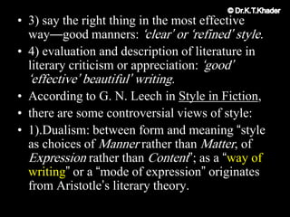 • 3) say the right thing in the most effective
way—good manners: „clear‟ or „refined‟ style.
• 4) evaluation and description of literature in
literary criticism or appreciation: „good‟
„effective‟ beautiful‟ writing.
• According to G. N. Leech in Style in Fiction,
• there are some controversial views of style:
• 1).Dualism: between form and meaning “style
as choices of Manner rather than Matter, of
Expression rather than Content”; as a “way of
writing” or a “mode of expression” originates
from Aristotle‟s literary theory.
 