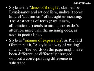 • Style as the “dress of thought”, claimed by
Renaissance and rationalism, makes it some
kind of “adornment” of thought or meaning.
The Aesthetics of form (parallelism,
alliteration…) tends to attract the reader‟s
attention more than the meaning does, as
seen in poetic lines.
• Style as “manner of expression”, as Richard
Ohman put it, “A style is a way of writing”
in which “the words on the page might have
been different, or differently arranged,
without a corresponding difference in
substance.
 