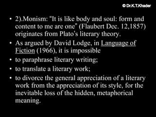 • 2).Monism: “It is like body and soul: form and
content to me are one” (Flaubert Dec. 12,1857)
originates from Plato‟s literary theory.
• As argued by David Lodge, in Language of
Fiction (1966), it is impossible
• to paraphrase literary writing;
• to translate a literary work;
• to divorce the general appreciation of a literary
work from the appreciation of its style, for the
inevitable loss of the hidden, metaphorical
meaning.
 