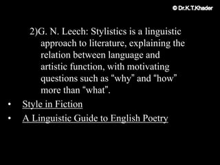 2)G. N. Leech: Stylistics is a linguistic
approach to literature, explaining the
relation between language and
artistic function, with motivating
questions such as “why” and “how”
more than “what”.
• Style in Fiction
• A Linguistic Guide to English Poetry
 