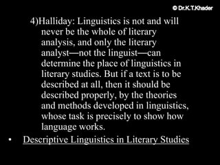 4)Halliday: Linguistics is not and will
never be the whole of literary
analysis, and only the literary
analyst—not the linguist—can
determine the place of linguistics in
literary studies. But if a text is to be
described at all, then it should be
described properly, by the theories
and methods developed in linguistics,
whose task is precisely to show how
language works.
• Descriptive Linguistics in Literary Studies
 