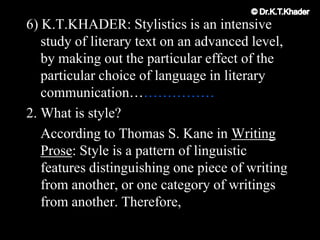 6) K.T.KHADER: Stylistics is an intensive
study of literary text on an advanced level,
by making out the particular effect of the
particular choice of language in literary
communication………………
2. What is style?
According to Thomas S. Kane in Writing
Prose: Style is a pattern of linguistic
features distinguishing one piece of writing
from another, or one category of writings
from another. Therefore,
 