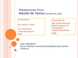 PRESENTATION TITLE:
HISTORY OF TEXTILE (SPINNING & LOOM)
Date: 23/03/2018
Venue: Northern University Bangladesh (permanent
Campus)
Presented by,
Md. Hasanul Haque
ID: 33160100733
Textile Department
NUB
Presented To,
Md. Tanjim Hossain
Senior Lecturer &
Coordinator
Textile Department
NUB
 