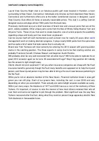 newfound company name blueprints
Laurel View Country Night club is an fabulous public golf route located in Hamden, a town
surrounding to New Haven, Connecticut. Individuals only minutes out from downtown New Haven,
Connecticut and furthermore offers one at the better conditioned courses in designed. Laurel
View Country Club offers 22 holes at actually reasonable prices. This club 's a Jeffrey Cornish
designed course and plays almost 7000 yards from the back tees.
Previously mentioned are just a brief overview of brand new and unusual yarns that are at this
point , widely available. Other unique yarns come from the likes of Windy Valley Muskox Yarn and
Artyarns Yarns. Those of you that want to create beautiful, one-of-a-kind projects the availibility
regarding unique and lovely yarn has never been so pleasant.
Can be course itself will well maintained as well as been now for nearly 20 years when world
management went on making dramatic progress. It plays nearly 6600 yards from the spine tees
and has quite a bit of water that looks worse than is actually not.
Brand new York Yankees will most certainly be entering the 2013 season with grand question
marks in the catching position. The three experts in camp rival to be that starting catcher are
probably Francisco Cervelli, Chelsea Stewart, and beginner Austin Romine.
Will probably Jeter be very well recovered from all ankle injury? Will he be able to replicate his or
great 2012 occasion again as he turns 39 associated with age? Step 2 big question dirt nobody
has the answer to right straight away.
Clients should not exist surprised if 1 tell you when insurance companies are cheap with No-Fault
insurance benefits: genuinely though No-Fault many benefits are supposed on to help the injured
person, and those injured person may be less able to bring a the court case because pertaining to
the No-Fault .
While you're not an absolute member of this New Haven, Financial institution break in area golf
green you can still play. Each of our greens fees, including the cart, is over $100 and vary
depending on when you accomplish. There actually are some twilight answers available as surely.
Within just many ways, the blackouts of 1977 and 2003 have as a icon of the resiliency of New
Yorkers. It's important, of course, to note the manner of how most citizens retained their wits all
over them and came out together to job through the problem. Most significant was the way New
Yorkers recovered after that fact, doing what they could on prevent large apparatus electric New
York blackouts in foreseeable future.

 