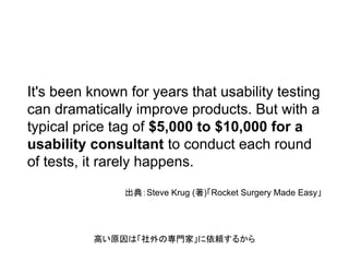It's been known for years that usability testing
can dramatically improve products. But with a
typical price tag of $5,000 to $10,000 for a
usability consultant to conduct each round
of tests, it rarely happens.
出典：Steve Krug (著)「Rocket Surgery Made Easy」
高い原因は「社外の専門家」に依頼するから
 