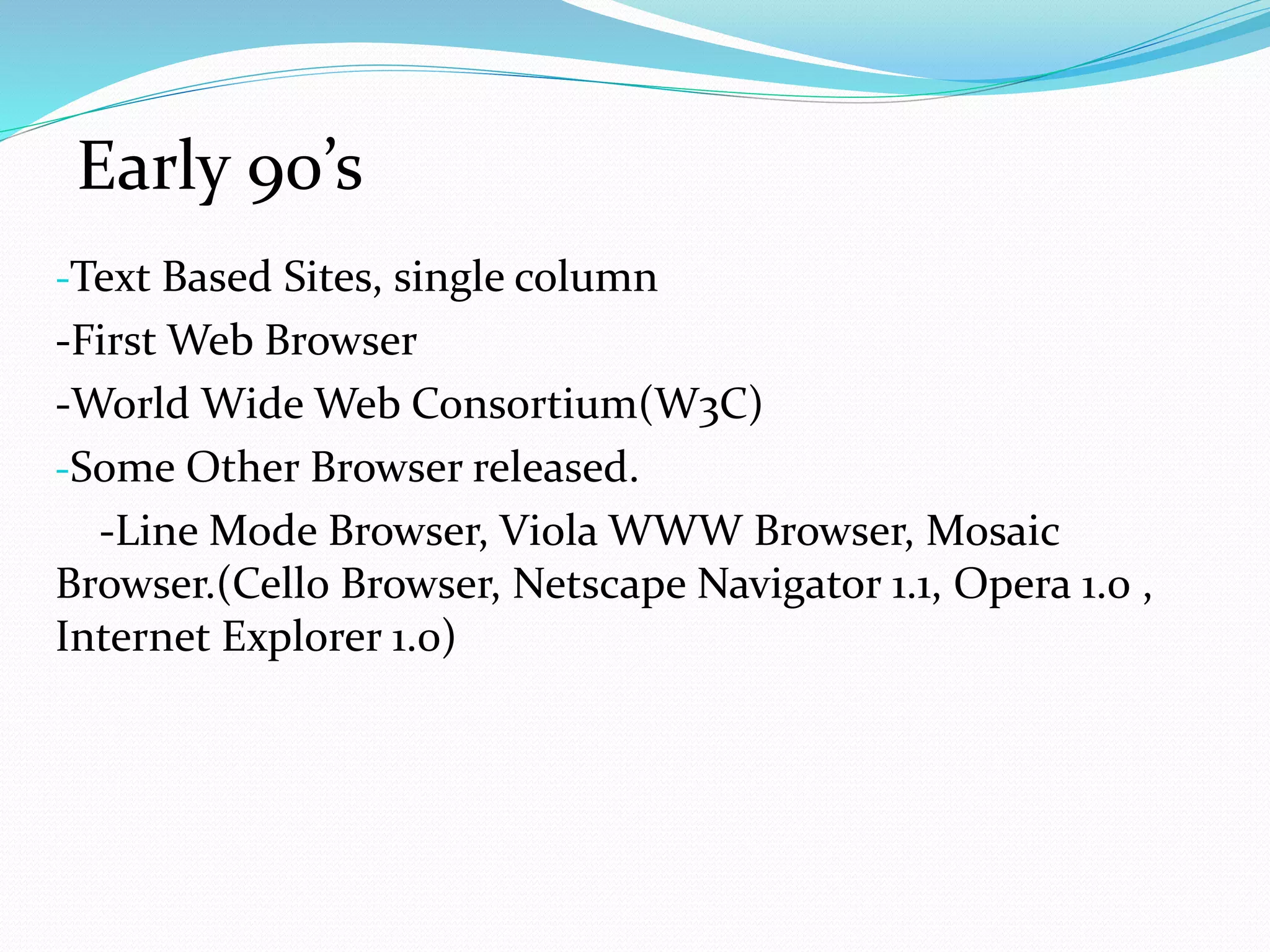 -Text Based Sites, single column
-First Web Browser
-World Wide Web Consortium(W3C)
-Some Other Browser released.
-Line Mode Browser, Viola WWW Browser, Mosaic
Browser.(Cello Browser, Netscape Navigator 1.1, Opera 1.0 ,
Internet Explorer 1.0)
Early 90’s
 