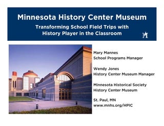 Minnesota History Center Museum
    Transforming School Field Trips with
       History Player in the Classroom


                          Mary Mannes
                          School Programs Manager

                          Wendy Jones
                          History Center Museum Manager

                          Minnesota Historical Society
                          History Center Museum

                          St. Paul, MN
                          www.mnhs.org/HPIC
 