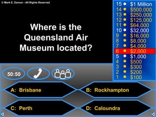 © Mark E. Damon - All Rights Reserved
A: Brisbane
C: Perth
B: Rockhampton
D: Caloundra
50:50
15
14
13
12
11
10
9
8
7
6
5
4
3
2
1
$1 Million
$500,000
$250,000
$125,000
$64,000
$32,000
$16,000
$8,000
$4,000
$2,000
$1,000
$500
$300
$200
$100
Where is the
Queensland Air
Museum located?
 