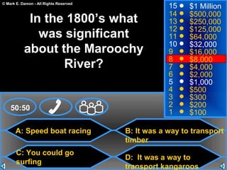 © Mark E. Damon - All Rights Reserved
A: Speed boat racing
C: You could go
surfing
B: It was a way to transport
timber
D: It was a way to
transport kangaroos
50:50
15
14
13
12
11
10
9
8
7
6
5
4
3
2
1
$1 Million
$500,000
$250,000
$125,000
$64,000
$32,000
$16,000
$8,000
$4,000
$2,000
$1,000
$500
$300
$200
$100
In the 1800’s what
was significant
about the Maroochy
River?
 