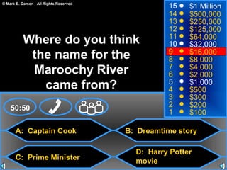 © Mark E. Damon - All Rights Reserved
A: Captain Cook
C: Prime Minister
B: Dreamtime story
D: Harry Potter
movie
50:50
15
14
13
12
11
10
9
8
7
6
5
4
3
2
1
$1 Million
$500,000
$250,000
$125,000
$64,000
$32,000
$16,000
$8,000
$4,000
$2,000
$1,000
$500
$300
$200
$100
Where do you think
the name for the
Maroochy River
came from?
 