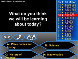 © Mark E. Damon - All Rights Reserved
A: Place names and
history
C: History of
America
B: Science
D: Mathematics
50:50
15
14
13
12
11
10
9
8
7
6
5
4
3
2
1
$1 Million
$500,000
$250,000
$125,000
$64,000
$32,000
$16,000
$8,000
$4,000
$2,000
$1,000
$500
$300
$200
$100
What do you think
we will be learning
about today?
 