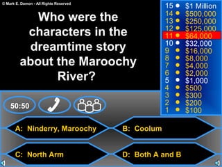 © Mark E. Damon - All Rights Reserved
A: Ninderry, Maroochy
C: North Arm
B: Coolum
D: Both A and B
50:50
15
14
13
12
11
10
9
8
7
6
5
4
3
2
1
$1 Million
$500,000
$250,000
$125,000
$64,000
$32,000
$16,000
$8,000
$4,000
$2,000
$1,000
$500
$300
$200
$100
Who were the
characters in the
dreamtime story
about the Maroochy
River?
 
