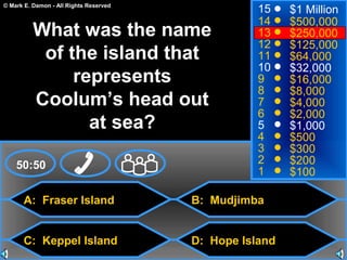 © Mark E. Damon - All Rights Reserved
A: Fraser Island
C: Keppel Island
B: Mudjimba
D: Hope Island
50:50
15
14
13
12
11
10
9
8
7
6
5
4
3
2
1
$1 Million
$500,000
$250,000
$125,000
$64,000
$32,000
$16,000
$8,000
$4,000
$2,000
$1,000
$500
$300
$200
$100
What was the name
of the island that
represents
Coolum’s head out
at sea?
 