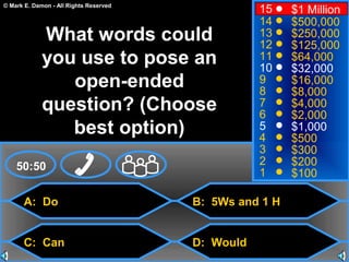 © Mark E. Damon - All Rights Reserved
A: Do
C: Can
B: 5Ws and 1 H
D: Would
50:50
15
14
13
12
11
10
9
8
7
6
5
4
3
2
1
$1 Million
$500,000
$250,000
$125,000
$64,000
$32,000
$16,000
$8,000
$4,000
$2,000
$1,000
$500
$300
$200
$100
What words could
you use to pose an
open-ended
question? (Choose
best option)
 