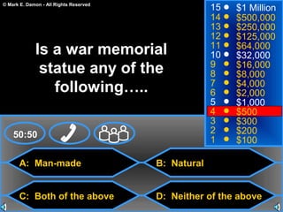 © Mark E. Damon - All Rights Reserved
A: Man-made
C: Both of the above
B: Natural
D: Neither of the above
50:50
15
14
13
12
11
10
9
8
7
6
5
4
3
2
1
$1 Million
$500,000
$250,000
$125,000
$64,000
$32,000
$16,000
$8,000
$4,000
$2,000
$1,000
$500
$300
$200
$100
Is a war memorial
statue any of the
following…..
 