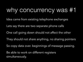 why concurrency was #1
Idea came from existing telephone exchanges
Lets say there are two separate phone calls
One call going down should not affect the other
They should not share anything, no sharing pointers
So copy data over. beginnings of message passing.
Be able to work on different registers
simultaneously.
 