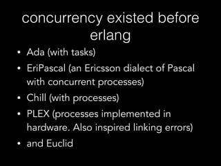 concurrency existed before
erlang
• Ada (with tasks)
• EriPascal (an Ericsson dialect of Pascal
with concurrent processes)
• Chill (with processes)
• PLEX (processes implemented in
hardware. Also inspired linking errors)
• and Euclid
 