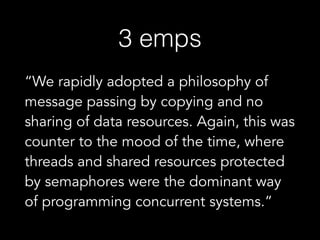3 emps
“We rapidly adopted a philosophy of
message passing by copying and no
sharing of data resources. Again, this was
counter to the mood of the time, where
threads and shared resources protected
by semaphores were the dominant way
of programming concurrent systems.”
 