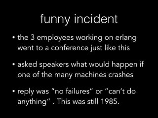 funny incident
• the 3 employees working on erlang
went to a conference just like this
• asked speakers what would happen if
one of the many machines crashes
• reply was “no failures” or “can’t do
anything” . This was still 1985.
 