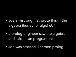• Joe armstrong first wrote this in the
algebra (hurray for algol 60 )
• a prolog engineer saw the algebra
and said, i can program this
• Joe was amazed. Learned prolog.
 