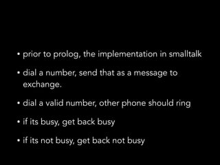 • prior to prolog, the implementation in smalltalk
• dial a number, send that as a message to
exchange.
• dial a valid number, other phone should ring
• if its busy, get back busy
• if its not busy, get back not busy
 