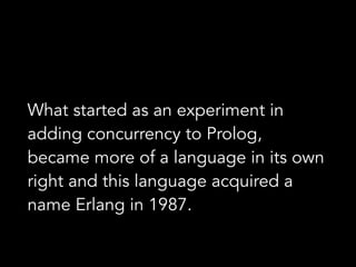 What started as an experiment in
adding concurrency to Prolog,
became more of a language in its own
right and this language acquired a
name Erlang in 1987.
 