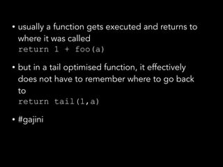 • usually a function gets executed and returns to
where it was called 
return 1 + foo(a)
• but in a tail optimised function, it effectively
does not have to remember where to go back
to 
return tail(1,a)
• #gajini
 