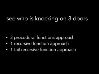 • 3 procedural functions approach
• 1 recursive function approach
• 1 tail recursive function approach
see who is knocking on 3 doors
 