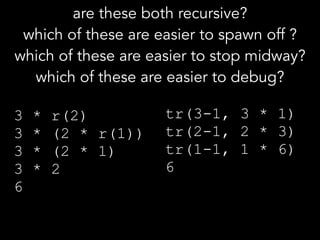 3 * r(2) 
3 * (2 * r(1)) 
3 * (2 * 1) 
3 * 2 
6
tr(3-1, 3 * 1) 
tr(2-1, 2 * 3) 
tr(1-1, 1 * 6) 
6
are these both recursive?
which of these are easier to spawn off ?
which of these are easier to stop midway? 
which of these are easier to debug?
 