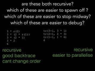 3 * r(2) 
3 * (2 * r(1)) 
3 * (2 * 1) 
3 * 2 
6
tr(3-1, 3 * 1) 
tr(2-1, 2 * 3) 
tr(1-1, 1 * 6) 
6
are these both recursive?
which of these are easier to spawn off ?
which of these are easier to stop midway? 
which of these are easier to debug?
recursive
good backtrace
cant change order
recursive
easier to parallelise
 