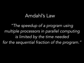 Amdahl’s Law
“The speedup of a program using  
multiple processors in parallel computing  
is limited by the time needed  
for the sequential fraction of the program.”
 