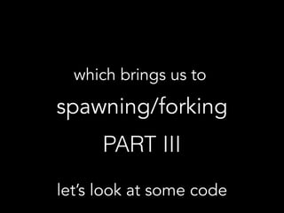 which brings us to  
spawning/forking
PART III
let’s look at some code
 