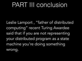 Leslie Lamport , “father of distributed
computing” recent Turing Awardee
said that if you are not representing
your distributed program as a state
machine you’re doing something
wrong.
PART III conclusion
 