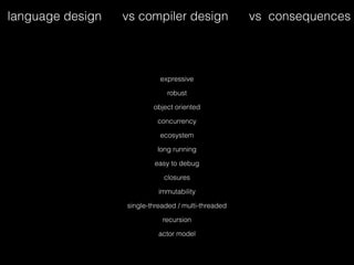 expressive
robust
object oriented
concurrency
ecosystem
long running
easy to debug
closures
immutability
single-threaded / multi-threaded
recursion
actor model
language design vs compiler design vs consequences
 