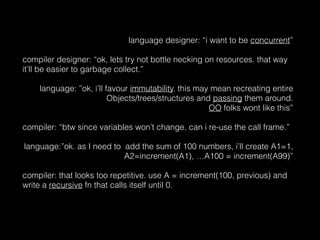 language designer: “i want to be concurrent”
compiler designer: “ok, lets try not bottle necking on resources. that way
it’ll be easier to garbage collect.”
language: ”ok, i’ll favour immutability. this may mean recreating entire
Objects/trees/structures and passing them around.  
OO folks wont like this”
compiler: “btw since variables won’t change, can i re-use the call frame.”
language:”ok. as I need to add the sum of 100 numbers, i’ll create A1=1,
A2=increment(A1), …A100 = increment(A99)”
compiler: that looks too repetitive. use A = increment(100, previous) and
write a recursive fn that calls itself until 0.
 