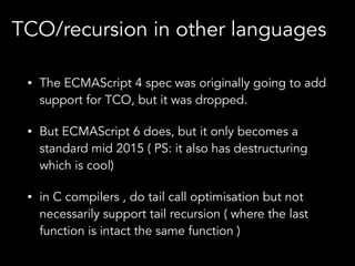 • The ECMAScript 4 spec was originally going to add
support for TCO, but it was dropped.
• But ECMAScript 6 does, but it only becomes a
standard mid 2015 ( PS: it also has destructuring
which is cool)
• in C compilers , do tail call optimisation but not
necessarily support tail recursion ( where the last
function is intact the same function )
TCO/recursion in other languages
 